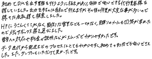 初めてDMを出す業務を行うように指示があり、安価で安心できる代行業者様を探していました。出力をするのは自社で行えますが、その後の作業が大変な事が多いので様々な会社様を検索しました。HPにうさんくささがなく、面倒な営業なども一切なく、見積りのメールも回答が早かったのでメディアボックス様を選びました。要望への対応や料金の説明などがスムーズでわかりやすかったです。データ送付から発送までのプロセスはとてもわかりやすく、初めての利用でも安心できました。また、サンプルもいただけて良かったです。