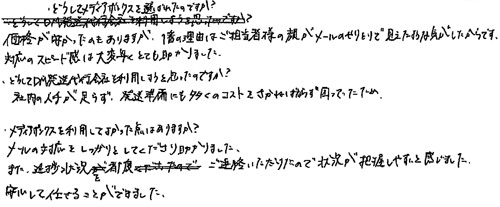 ・どうしてメディアボックスを選ばれたのですか？価格が安かったのもありますが、1番の理由はご担当者様の顔がメールのやりとりで見えたような気がしたからです。対応のスピード感は大変早くとても助かりました。・どうしてDM発送代行会社を利用しようと思ったのですか？社内の人手が足らず、発送準備にも多くのコストをさかねばならず困ってたため・メディアボックスを利用してよかった点はありますか？メールの対応をしっかりとしてくださり助かりました。また、進捗状況をご連絡いただけたので状況が把握しやすいと感じました。安心して任せることができました。