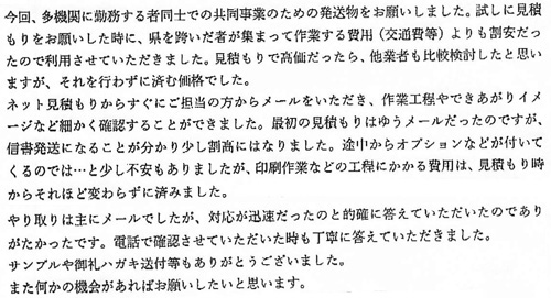 今回、多機関に勤務する者同士での共同事業のための発送物をお願いしました。試しに見積もりをお願いした時に、県を跨いだ者が集まって作業する費用（交通費）よりも割安だったので利用させていただきました。見積もりで高価だったら、他業者も比較検討したと思いますが、それを行わずに済む価格でした。ネット見積もりからすぐにご担当の方からメールをいただき、作業工程やできあがりイメージなど細かく確認することができました。最初の見積もりはゆうメールだったのですが、信書発送になることが分かり少し割高にはなりました。途中からオプションなどが付いてくるのでは…と少し不安もありましたが、印刷作業などの工程にかかる費用は、見積もり時からそれほど変わらずに済みました。やり取りは主にメールでしたが、対応が迅速だったのと的確に答えていただいたのでありがたかったです。電話で確認させていただいた時も丁寧に答えていただきました。サンプルや御礼ハガキ送付等もありがとうございました。また何かの機会があればお願いしたいと思います。