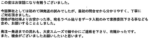 この度はお世話になり有難うございました。今回弊社としては初めてDM発送の試みでしたが、最初の問合せから分かりやすく、丁寧にご対応頂きました。価格が他社様よりお安かった事、宛名ラベル貼りをデータ入稿のみで業務委託下さる事なども含め、お願いすることとしました。発注～発送までの流れも、大変スムーズで細やかにご連絡を下さり、有難かったです。また、機会がございましたらお願いしたいと思います。