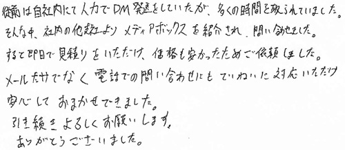 従前は自社内にて人力でDM発送をしていたが、多くの時間を取られていました。そんな中、社内の他支社より、メディアボックスを紹介され、問い合わせました。すると即日で見積りをいただけ、価格も安かったためご依頼しました。メールだけでなく電話での問い合わせにもていねいに対応いただけ安心しておまかせできました。引き続きよろしくお願いします。ありがとうございました。