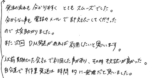 以前勤めていた会社で利用した事があり、その時も対応が良かった。自分達で手作業発送は時間的に無理だと思いました。発注の流れも分かりやすくとてもスムーズでした。分からない事も電話やメールで即対応してくださったので大変助かりました。また次回ＤＭ発送があれば利用したいと思います。