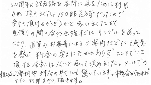 20周年の記念誌を各所に送るために利用させて頂きました。150部足らずだったので、受けて頂けるかどうかと思いましたが、見積りの問い合わせ後すぐにサンプルを送って下さり、直筆のお葉書によるご案内などに誠意を感じ、料金の安さにもかかわらず、ここまでして頂ける会社はないと思って決めました。メールでの親切なご案内や、対応の早さにも驚いています。機会があれば、また利用させて頂きます。