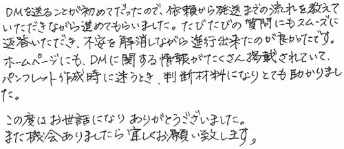 DMを送ることが初めてだったので、依頼から発送までの流れを教えていただきながら進めてもらいました。たびたびの質問にもスムーズに返答いただき、不安を解消しながら進行出来たのが良かったです。ホームページにも、DMに関する情報がたくさん掲載されていて、パンフレット作成時に迷うとき、判断材料になりとても助かりました。この度はお世話になりありがとうございました。また機会がありましたら宜しくお願い致します。