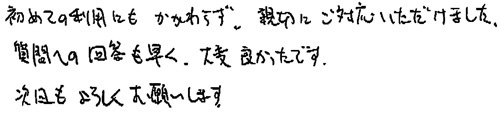 初めての利用にもかかわらず、親切にご対応いただけました。質問への回答も早く、大変良かったです。次回もよろしくお願いします。