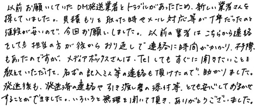 以前お願いしていたDM発送業者とトラブルがあったため、新しい業者さんを探していました。見積もりを取った時やメール対応等が丁寧だったのと値段が安いので、今回お願いしました。以前の業者はこちらから連絡をしても担当の方が後からおり返しで連絡に時間がかかり、不手際もあったのですが、メディアボックスさんはTelしてもすぐに聞きたいことを教えていただけて、名簿の記入ミス等の連絡も頂けたので、助かりました。発送後も、発送済の連絡や引き渡し書の添付等、とても安心しておまかせすることができました。いろいろと無理を聞いて頂き、ありがとうございました。