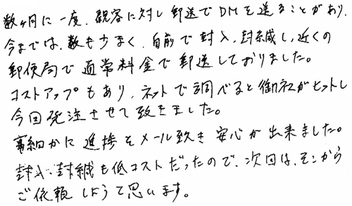 数か月に一度、顧客に対し郵送でDMを送ることがあり、今までは、数も少なく、自前で封入、封緘し、近くの郵便局で通常料金で郵送しておりました。コストアップもあり、ネットで調べると御社がヒット曽今回発注させて頂きました。事細かに進捗をメール頂き、安心が出来ました。封入・封緘も低コストだったので、次回からは、そこからご依頼しようと思います。