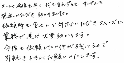 メールの返事も早く、何も言わずともサンプルを発送いただき助かりました。依頼時も色々とご対応いただきスムーズに業務が進み大変助かります。今後も依頼したい件が残ってるので、引き続きよろしくお願いいたします。