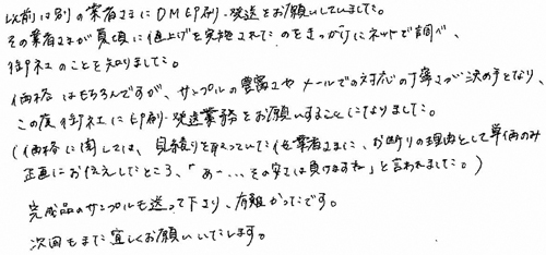 以前は別の業者さまにDM印刷・発送をお願いしていました。その業者さまが夏頃に値上げを実施されたのをきっかけにネットで調べ、御社のことを知りました。価格はもちろんですが、サンプルの豊富さやメールでの対応の丁寧さが決め手となり、この度御社に印刷・発送業務をお願いすることになりました。(価格に関しては、見積りを取っていた他業者さまに、お断りの理由として単価のみ正直にお伝えしたところ、「あ…その安さは負けますね」と言われました。)完成品のサンプルも送って下さり、有難かったです。次回もまた宜しくお願いいたします。