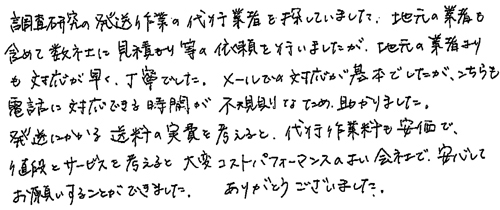 調査研究の発送作業の代行業者を探していました。地元の業者も含めて数社に見積もり等の依頼を行いましたが、地元の業者よりも対応が早く、丁寧でした。メールでの対応が基本でしたが、こちらも電話に対応できる時間が不規則なため、助かりました、発送にかかる送料の実費を考えると、代行作業料も安価で、値段とサービスを考えると大変コストパフォーマンスのよい会社で、安心してお願いすることができました。　ありがとうございました。
