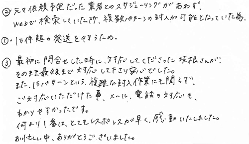 ➁元々依頼予定だった業者とのスケジューリングがあわず、Webで検索していた所、複数パターンの封入が可能となっていた為①1万件超の発送を行うため③最初に問合せした時に、対応してくださった坂根さんが、そのまま最後まで対応して下さり安心でした。また、15パターンという、複雑な封入作業にも関わらず、ご対応いただけた事、メール、電話の対応も、わかりやすかったです。何より1番は、とてもレスポンスが早く、感動いたしました。お忙しい中、ありがとうございました。