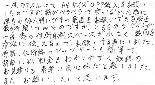 一度ラクスルにてA4サイズOPP袋入をお願いしたのですが、紙がペラペラで安っぽかった為に厚手のA4大判ハガキの発送をお願いできる所を数か所捜してみたのですが、こちらのデザインが一番表の住所印刷スペースが小さく、紙面を有効に使えるので、お願いする事にしました。原稿、住所録のアップデートも簡単で部数により料金もわかりやすく最終のお見積りも非常に良心的だと感じました。またお願いしたいと思います。