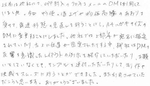 以前は他社にて、OPP封入のクロネコメールのDMを利用していました。今回、ゆう便の値上げや物価高騰のあおりを受けて、発送形態の見直しを行うことにし、A4ハガキサイズのDMに変更することにしました。他社では上部1/4が宛名に指定されていたり、左上に位置が固定されたりする中、御社はＤＭの反響を意識したレイアウトの例示を紹介していただいたり、お願いをしていなくても、サンプルを送付いただいたりして、制作や決裁をスムーズに行うことができました。また利用させていただこうと思います。ありがとうございました。