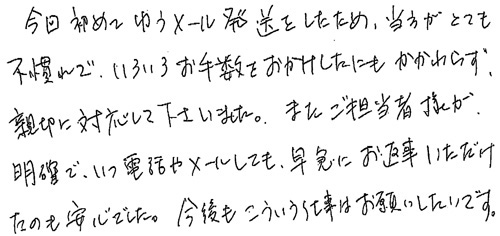 今回初めてゆうメール発送をしたため、当方がとても不慣れで、いろいろお手数をおかけしたにもかかわらず、親切に対応して下さいました。またご担当者様が明確で、いつ電話やメールしても、早急にお返事いただけたのも安心でした。今後もこういう仕事はお願いしたいです。