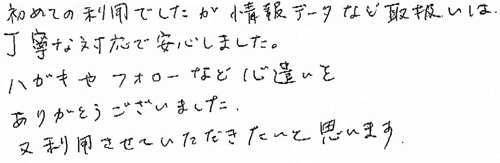 初めての利用でしたが、情報データなど取扱いは丁寧な対応で安心しました。ハガキやフォローなど心遣いをありがとうございました。又利用させていただきたいと思います。