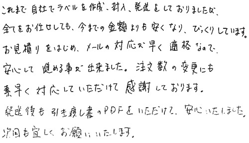 これまで自社でラベルを作成、封入、発送をしておりましたが、全てお任せしても、今までの金額よりも安くなり、びっくりしています。お見積りをはじめ、メールの対応が早く適格なので、安心して進める事が出来ました。注文数の変更にも素早く対応していただけて感謝しております。発送後も引き渡し書のPDFをいただけて、安心いたしました。次回も宜しくお願いいたします。