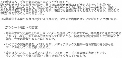 この度はスムーズなご対応っをありがとうございました。問い合わせ後すぐに見積りが届き、数日後には説明書類およびサンプルセットが届いたので、非常に助かりました。物品の送付や宛名データ入力に関してはルールがあり、初めてのためやや混乱する箇所もありましたが、電話でも質問にきちんと答えてくださり、安心してお取引きをすることができました。DM等発送する際もかなりお安いようなので、ぜひまた利用させていただきたいと思います。【アンケート項目への回答】・毎年年末に500通以上の卓上カレンダーを送付しているのですが、昨年度より送料がかなり上がってしまい、安くなる方法を探していたところ、発送代行会社を利用した方が安いと知り、今年は依頼することにしました。・いくつかの発送業者を比べましたが、メディアボックス様が一番お客様に寄り添ったサービスをしていると感じたため。・安さはもちろん、レスポンスの速さ、フォローサービスが非常に良かったです。サンプルセットや御礼が届いて社内で皆びっくりしていました。