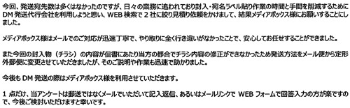 今回、発送宛先数は多くはなかったのですが、日々の業務に追われており封入・宛名ラベル貼り作業の時間と手間を削減するためにDM発送代行会社を利用しようと思い、WEB検索で2社に絞り見積り依頼をかけまして、結果メディアボックス様にお願いすることにしました。メディアボックス様はメールでのご対応が迅速丁寧で、やり取りに全く行き違いがなかったことで、安心してお任せすることができました。また今回の封入物（チラシ）の内容が信書にあたり当方の都合でチラシ内容の修正ができなかったため発送方法をメール便から定形外郵便に変更させていただきましたが、そのご説明や作業も迅速で助かりました。今後もDM発送の際はメディアボックス様を利用させていただきます。1点だけ、当アンケートは郵送ではなくメールでいただいて記入返信、あるいはメールリンクでWEBフォームで回答入力の方が楽ですので、今後ご検討いただけますと幸いです。