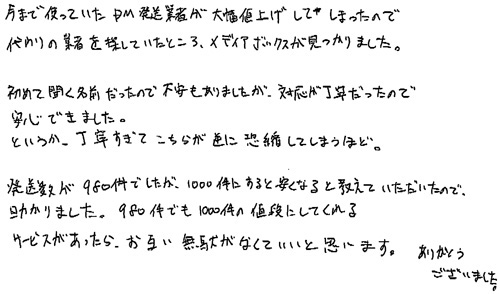 今まで使っていたDM発送業者が大幅値上げしてしまったので、代わりの業者を探していたところ、メディアボックスが見つかりました。初めて聞く名前だったので不安もありましたが、対応が丁寧だったので安心できました。というか、丁寧すぎてこちらが逆に恐縮してしまうほど。発送数が980件でしたが、1000件にすると安くなると教えていただいたので、助かりました。980件でも1000件の値段にしてくれるサービスがあったら、お互い無駄がなくていいと思います。ありがとうございました。