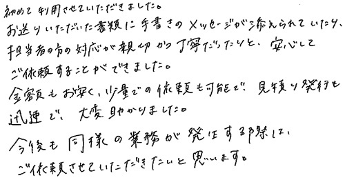 初めて利用させていただきました。お送りいただいた書類に手書きのメッセージが添えられていたり、担当者の方の対応が親切かつ丁寧だったりと、安心してご依頼することができました。金額もお安く、少量での依頼も可能で、見積り発行も迅速で、大変助かりました。今後も同様の業務が発生する際は、ご依頼させていただきたいと思います。