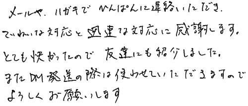 メールやハガキでひんぱんに連絡いただき、ていねいな対応と迅速な対応に感謝します。とても快かったので友達にも紹介しました。またDM発送の際は使わせていただきますのでよろしくお願いします。