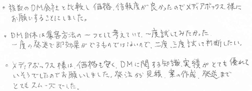 ・複数のDM会社と比較し価格、信頼度が良かったのでメディアボックス様にお願いすることにしました。・DM自体は集客方法の一つとして考えていて、一度試してみたかった。一度の発送で即効果がでるものではないので、二度、三度試して判断したい。・メディアボックス様は、価格も安く、DMに関する知識、実績がとても優れていそうでしたのでお願いしました。発注から見積、案の作成、発送までとてもスムーズでした。