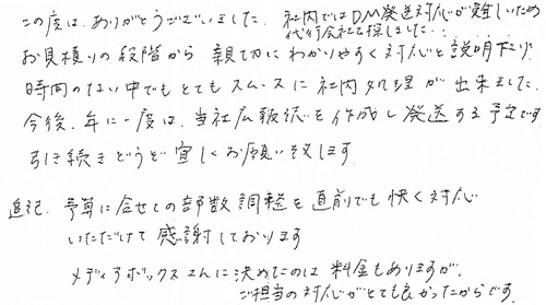 この度は、ありがとうございました。社内ではDM発送対応が難しいため代行会社を探しました。お見積りの段階から親切にわかりやすく対応と説明下さり、時間のない中でもとてもスムースに社内処理が出来ました。今後、年に一度は、当社広報誌を作成し発送する予定です。引き続きどうぞ宜しくお願い致します。追記　予算に合せての部数調整を直前でも快く対応いただけて感謝しております。メディアボックスさんに決めたのは、料金もありますが、ご担当の対応がとても良かったからです。