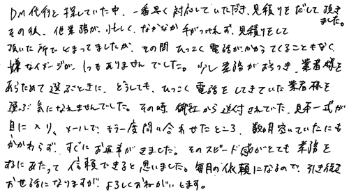 DM代行を探していた中、一番早く対応していただき、見積りをだして頂きました。その後、他業務が、忙しく、なかなか手がつけれず、見積りをして頂いた所でとまってましたが、その間ひつこく電話がかかってくることもなく、嫌なイメージが、１つもありませんでした。少し業務がおちつき、業者様をあらためて選ぶときに、どうしても、しつこく電話をしてきていた業者を選ぶ気になれませんでした。その時、御社から送付されていた、見本一式が目に入り、メールで、もう一度問い合わせたところ、数ヵ月空いていたにもかかわらず、すぐにお返事がきました。そのスピード感がとても業務をするにあたって信頼できると思いました。毎月の依頼になるので、引き続きお世話になりますが、よろしくおねがいします。