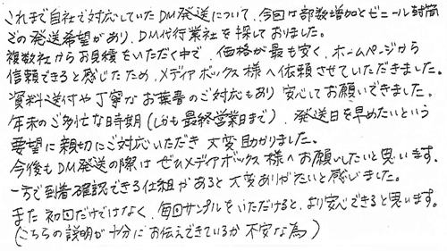 これまで自社で対応していたDM発送について、今回は部数増加とビニール封津での発送希望があり、DM代行業者を探しておりました。複数社からお見積をいただく中で、価格が最も安く、ホームページから信頼できると感じたため、メディアボックス様へ依頼させていただきました。資料送付や丁寧なお葉書のご対応もあり安心してお願いできました。年末のご多忙な時期(しかも最終営業日まで)発送日を早めたいという要望に親切にご対応いただき大変助かりました。今後もDM発送の際はぜひメディアボックス様へお願いしたいと思います。一方で到着確認できる仕組みがあると大変ありがたいと感じました。また初回だけではなく、毎回サンプルをいただけると、より安心できると思います。(こちらの説明が十分にお伝えできているか不安な為)