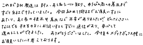 これまでDM発送は封入・あて名シール貼り、ゆうびん局への差出まですべて自社で行っていました。今回初めて御社でお願いするにあたり、あて名の提出や差出など不安がありましたが、どんなささいなことでも担当の方にお伺いするとすぐに返信があり、安心して進めることができました。ありがとうございました。今後もメディアボックス様にお願いしたいと考えております。