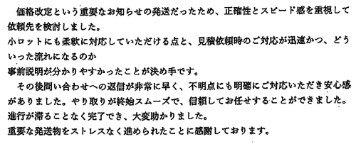 価格改定という重要なお知らせの発送だったため、正確性とスピード感を重視して依頼先を検討しました。小ロットにも柔軟に対応していただける点と、見積依頼時のご対応が迅速かつ、どういった流れになるのか事前説明が分かりやすかったことが決め手です。その後問い合わせへの返信が非常に早く、不明点にも明確にご対応いただき安心感がありました。やり取りが終始スムーズで、信頼してお任せすることができました。進行が滞ることなく完了でき、大変助かりました。重要な発送物をストレスなく進められたことに感謝しております。