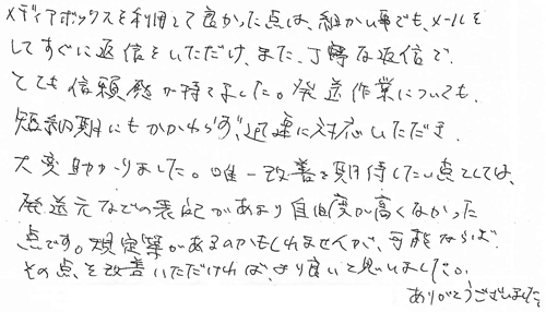 メディアボックスを利用して良かった点は、細かい事でも、メールをしてすぐに返信をいただけ、また、丁寧な返信でとても信頼感が持てました。発送作業についても、短納期にもかかわらず、迅速に対応いただき、大変助かりました。唯一改善を期待したい点としては、発送元などの表記があまり自由度が高くなかった点です。規則等があるのかもしれませんが、可能ならばその点を改善いただければ、より良いと思いました。ありがとうございました。