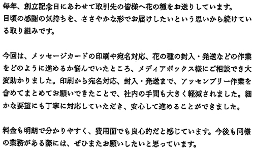毎年、創立記念日にあわせて取引先の皆様へ花の種をお送りしています。日頃の感謝の気持ちを、ささやかな形でお届けしたいという思いから続けている取り組みです。今回は、メッセージカードの印刷や宛名対応、花の種の封入・発送などの作業をどのように進めるか悩んでいたところ、メディアボックス様にご相談でき大変助かりました。印刷から宛名対応、封入・発送まで、アッセンブリー作業を含めてまとめてお願いできたことで、社内の手間も大きく軽減されました。細かな要望にも丁寧に対応していただき、安心して進めることができました。料金も明朗で分かりやすく、費用面でも良心的だと感じています。今後も同様の業務がある際には、ぜひまたお願いしたいと思っています。