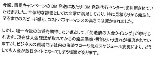 今回、販促キャンペーンのDM発送にあたり「DM発送代行センター」を利用させていただきました。全体的な評価としては非常に満足しており、特に見積もりから発注に至るまでのスピード感と、コストパフォーマンスの高さには驚かされました。しかし、唯一今後の改善を期待したい点として、「発送前の入金タイミング」が挙げられます。現在は入金確認が取れてからの発送準備・投函という流れが徹底されていますが、ビジネスの現場では社内の決済フローや急なスケジュール変更により、どうしても入金が数日タイトになってしまう場面があります。
