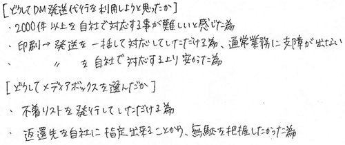 [どうしてDM発送代行を利用しようと思ったか]・2000件以上を自社で対応する事が難しいと感じた為・印刷→発送を一括して対応していただける為、通常業務に支障が出ない・印刷→発送を自社で対応するより安かった為[どうしてメディアボックスを選んだか]・不着リストを発行していただける為・返還先を自社に指定出来ることから、無駄を把握したかった為