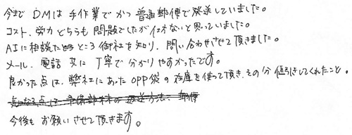 今までDMは手作業でかつ普通郵便で発送していました。コスト、労力どちらも問題でしたが仕方ないと思っていました。AIに相談したところ御社を知り、問い合わせて頂きました。メール、電話共に丁寧で分かりやすかったです。良かった点は弊社にあったＯＰＰ袋の在庫を使って頂き、その分値引きしてくれたこと。今後もお願いさせて頂きます。