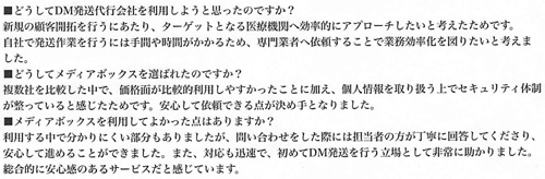 ■どうしてDM発送代行会社を利用しようと思ったのですか？新規の顧客開拓を行うにあたり、ターゲットとなる医療機関へ効率的にアプローチしたいと考えたためです。自社で発送作業を行うには手間や時間がかかるため、専門業者へ依頼することで業務効率化を図りたいと考えました。■どうしてメディアボックスを選ばれたのですか？複数社を比較した中で、価格面が比較的利用しやすかったことに加え、個人情報を取り扱う上でセキュリティ体制が整っていると感じたためです。安心して依頼できる点が決め手となりました。■メディアボックスを利用してよかった点はありますか？利用する中で分かりにくい部分もありましたが、問い合わせをした際には担当者の方が丁寧に回答してくださり、安心して進めることができました。また、対応も迅速で、初めてDM発送を行う立場として非常に助かりました。総合的に安心感のあるサービスだと感じています。