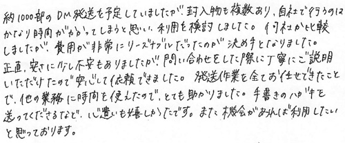 約1000部のDM発送を予定していましたが、封入物も複数あり、自社で行うのはかなり時間がかかってしまうと思い、利用を検討しました。何社か比較しましたが、費用が非常にリーズナブルだったのが決め手となりました。正直、安さに少し不安もありましたが、問い合わせをした際に丁寧にご説明いただけたので安心して依頼できました。発送作業を全てお任せできたことで、他の業務に時間を使えたので、とても助かりました。手書きのハガキを送ってくださるなど、心遣いも嬉しかったです。また機会があれば利用していと思っております。