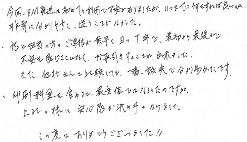 ・今回、DM発送は初めての利用で不安がありましたが、いつまでに何をすれば良いのか非常に分かりやすく、迷うことがなかった。・窓口担当の方のご連絡が素早く且つ丁寧で、最初から最後まで不安を感じることなく、お取引することが出来ました。また、他社さんと比較しても、一番誠実で分かり易かったです。・印刷料金を含めると最安値ではなかったのですが、上記の様に安心感が決め手となりました。この度はありがとうございました！！