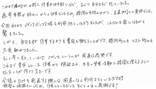 これまではDMの封入作業や切手貼りなど、すべて自分たちで行っていました。通常業務が終わってからの作業だったため、時間も手間もかかつ、正直かなりの負担でした。今回初めてメディアボックス様を利用させていただきましたが、こんなにも楽になるかと驚きました。しかも、自分たちで作業するよりも費用を抑えることができ、時間的にもコスト的にも大変助かりました。もっと早く知っていればよかったというのが率直な感想です。これまで苦労していた作業から解放され、本来の営業活動に時間を使えるようになったことが何より大きいです。今後もＤＭを発送する際には、間違いなく利用させていただきます。担当の坂根さんをはじめ、作業していただいたすべての方へ感謝です！！