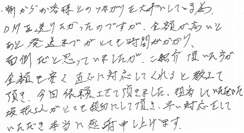 前からお客様とのつながりを大事にしている為、DMを送りたかったのですが、金額が高いとあと発送までがとても時間がかかり、面倒だと思っていましたが、ご紹介頂いた方が金額も安く直ぐに対応してくれると教えて頂き、今回依頼させて頂きました。担当していただいた坂根さんがとても親切にして頂き、早い対応をしていただき本当に感謝申し上げます。