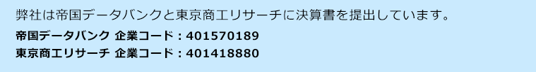 弊社は帝国データバンクと東京商工リサーチに決算書を提出しています。帝国データバンク企業コード：401570189　東京商工リサーチ 企業コード：401418880